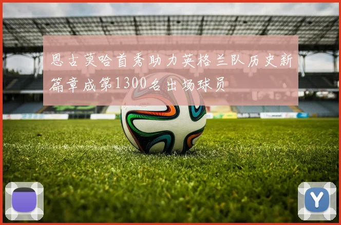恩古莫哈首秀助力英格兰队历史新篇章成第1300名出场球员