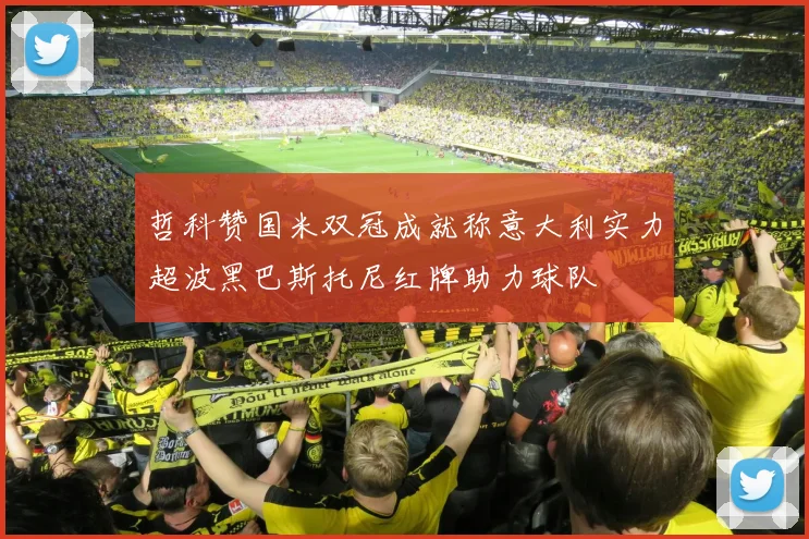 哲科赞国米双冠成就称意大利实力超波黑巴斯托尼红牌助力球队