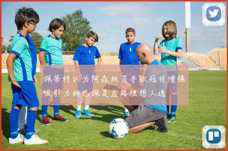 佩蒂特认为阿森纳若夺欧冠将增强吸引力姆巴佩是左路理想人选