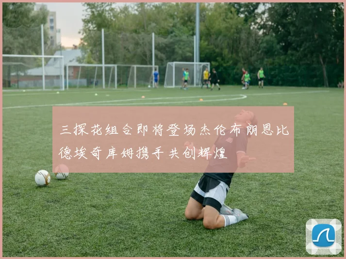 三探花组合即将登场杰伦布朗恩比德埃奇库姆携手共创辉煌