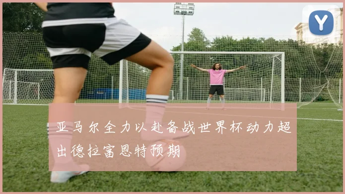 亚马尔全力以赴备战世界杯动力超出德拉富恩特预期