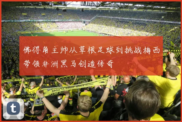 佛得角主帅从草根足球到挑战梅西带领非洲黑马创造传奇