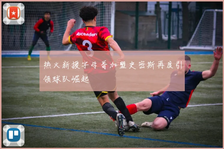 热火新援字母哥加盟史密斯再度引领球队崛起