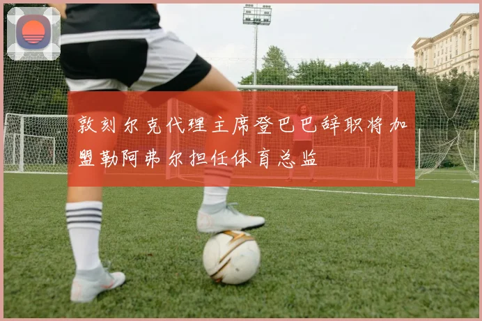 敦刻尔克代理主席登巴巴辞职将加盟勒阿弗尔担任体育总监