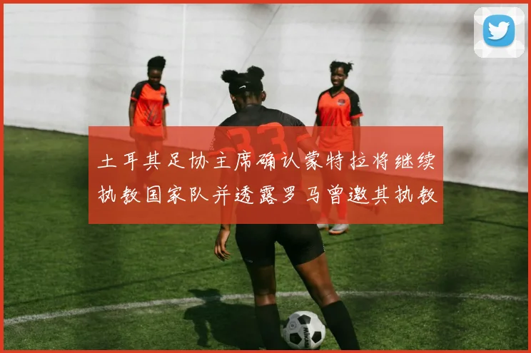 土耳其足协主席确认蒙特拉将继续执教国家队并透露罗马曾邀其执教