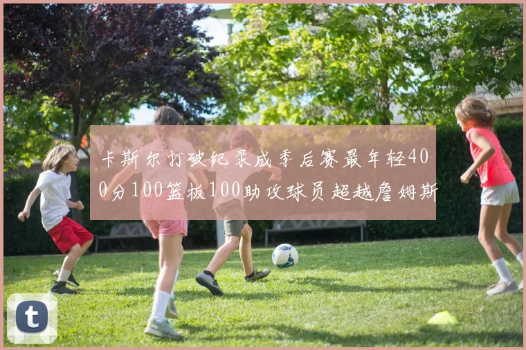 卡斯尔打破纪录成季后赛最年轻400分100篮板100助攻球员超越詹姆斯荣耀时刻