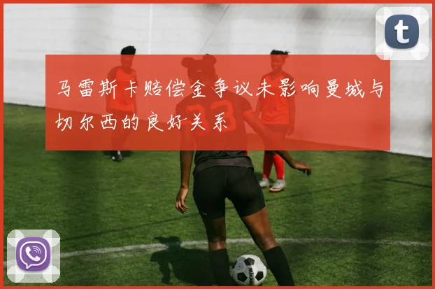 马雷斯卡赔偿金争议未影响曼城与切尔西的良好关系