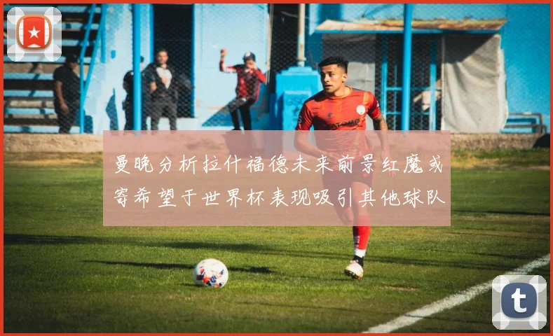 曼晚分析拉什福德未来前景红魔或寄希望于世界杯表现吸引其他球队